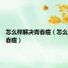 怎么样解决青春痘（怎么缓解青春痘）
