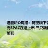 港股IPO周报：阿里旗下公司拟借壳SPAC在港上市 三只新股均大幅破发