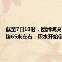 截至7日10时,团洲垸决口已封堵65米左右,积水开始倒流
