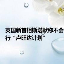 英国新首相斯塔默称不会继续执行“卢旺达计划”