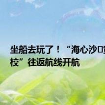 坐船去玩了!“海心沙⇋黄埔军校”往返航线开航