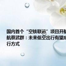 国内首个“空铁联运”项目开航 东部通航蔡武群：未来低空出行有望成为大众出行方式