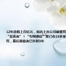 12年造假上百亿元,知名上市公司被重罚,曾自称是“受害者”!“专网通信”案已有10多家上市公司被罚,幕后操盘者已失联3年