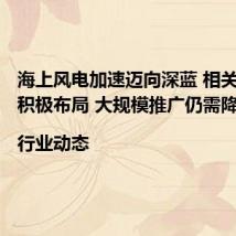 海上风电加速迈向深蓝 相关企业正积极布局 大规模推广仍需降本|行业动态