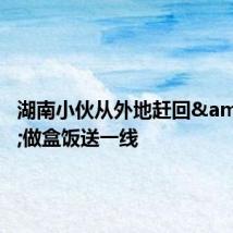 湖南小伙从外地赶回 做盒饭送一线
