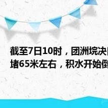 截至7日10时,团洲垸决口已封堵65米左右,积水开始倒流