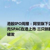 港股IPO周报:阿里旗下公司拟借壳SPAC在港上市 三只新股均大幅破发