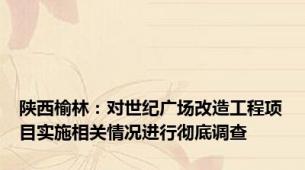 陕西榆林：对世纪广场改造工程项目实施相关情况进行彻底调查