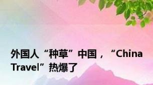 外国人“种草”中国，“ChinaTravel”热爆了