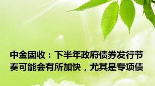 中金固收：下半年政府债券发行节奏可能会有所加快，尤其是专项债
