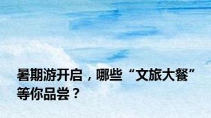 暑期游开启，哪些“文旅大餐”等你品尝？