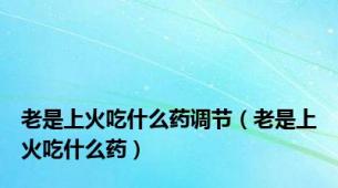 老是上火吃什么药调节（老是上火吃什么药）