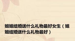 姐姐结婚送什么礼物最好女生（姐姐结婚送什么礼物最好）