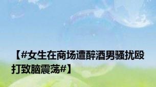 【#女生在商场遭醉酒男骚扰殴打致脑震荡#】