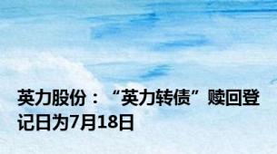 英力股份：“英力转债”赎回登记日为7月18日