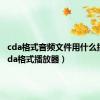 cda格式音频文件用什么播放（cda格式播放器）
