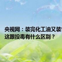 央视网:装完化工油又装食用油 这跟投毒有什么区别?