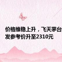 价格维稳上升，飞天茅台散瓶批发参考价升至2310元