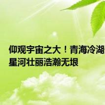 仰观宇宙之大!青海冷湖天文台星河壮丽浩瀚无垠