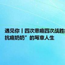 遇见你丨四次患癌四次战胜病魔 “抗癌奶奶”的写意人生