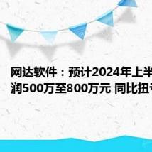 网达软件:预计2024年上半年净利润500万至800万元 同比扭亏为盈