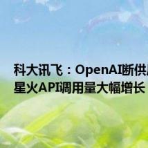 科大讯飞：OpenAI断供后讯飞星火API调用量大幅增长