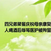四兄弟聚餐庆祝母亲康复出院 4人喝酒后辱骂医护被拘留