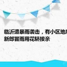 临沂遭暴雨袭击，有小区地库被淹，新郎冒雨用花轿接亲
