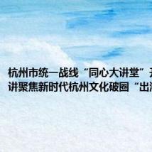 杭州市统一战线“同心大讲堂”开讲!首讲聚焦新时代杭州文化破圈“出海”
