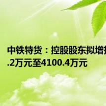 中铁特货:控股股东拟增持2050.2万元至4100.4万元
