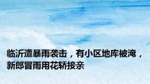 临沂遭暴雨袭击，有小区地库被淹，新郎冒雨用花轿接亲