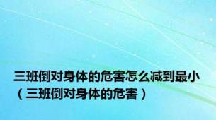 三班倒对身体的危害怎么减到最小（三班倒对身体的危害）