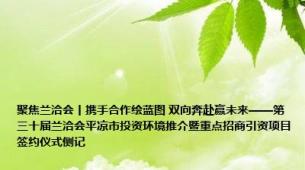 聚焦兰洽会丨携手合作绘蓝图 双向奔赴赢未来——第三十届兰洽会平凉市投资环境推介暨重点招商引资项目签约仪式侧记