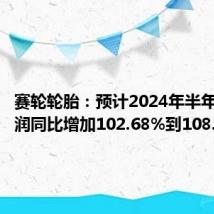 赛轮轮胎：预计2024年半年度净利润同比增加102.68%到108.41%