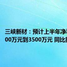 三峡新材:预计上半年净利润2800万元到3500万元 同比扭亏