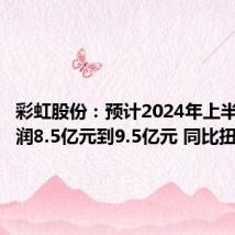 彩虹股份:预计2024年上半年净利润8.5亿元到9.5亿元 同比扭亏