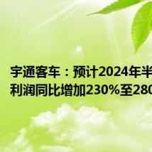 宇通客车:预计2024年半年度净利润同比增加230%至280%