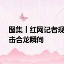 图集丨红网记者现场直击合龙瞬间