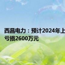 西昌电力:预计2024年上半年净亏损2600万元