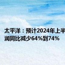 太平洋:预计2024年上半年净利润同比减少64%到74%
