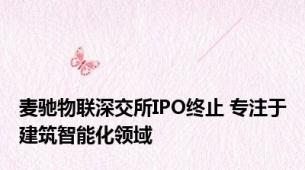 麦驰物联深交所IPO终止 专注于建筑智能化领域
