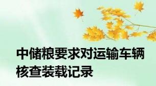 中储粮要求对运输车辆核查装载记录