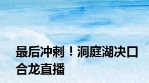 最后冲刺！洞庭湖决口合龙直播