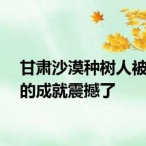 甘肃沙漠种树人被自己的成就震撼了