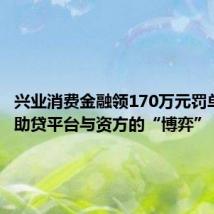 兴业消费金融领170万元罚单背后,助贷平台与资方的“博弈”