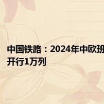中国铁路：2024年中欧班列累计开行1万列
