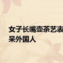 女子长嘴壶茶艺表演看呆外国人