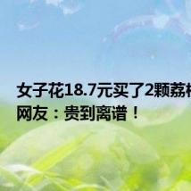 女子花18.7元买了2颗荔枝尝鲜 网友:贵到离谱!