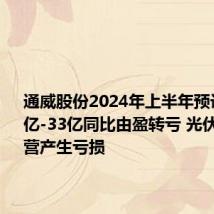 通威股份2024年上半年预计亏损30亿-33亿同比由盈转亏 光伏业务经营产生亏损