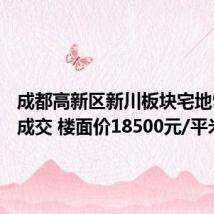 成都高新区新川板块宅地9.31亿成交 楼面价18500元/平米